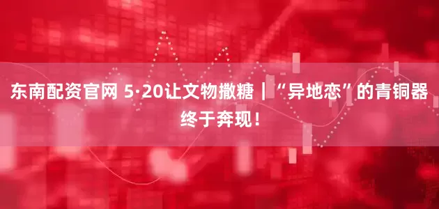 东南配资官网 5·20让文物撒糖｜“异地恋”的青铜器终于奔现！