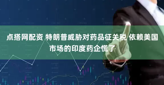 点搭网配资 特朗普威胁对药品征关税 依赖美国市场的印度药企慌了