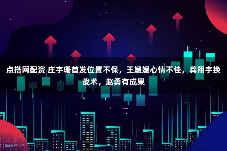 点搭网配资 庄宇珊首发位置不保，王媛媛心情不佳，龚翔宇换战术，赵勇有成果