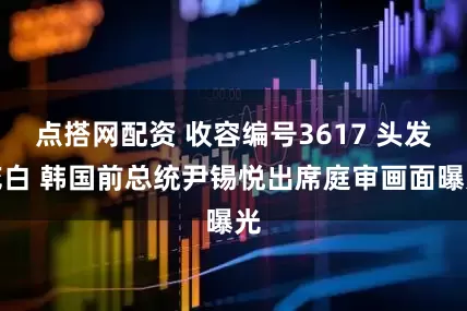 点搭网配资 收容编号3617 头发花白 韩国前总统尹锡悦出席庭审画面曝光