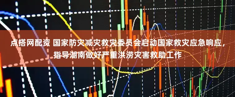 点搭网配资 国家防灾减灾救灾委员会启动国家救灾应急响应，指导湖南做好严重洪涝灾害救助工作