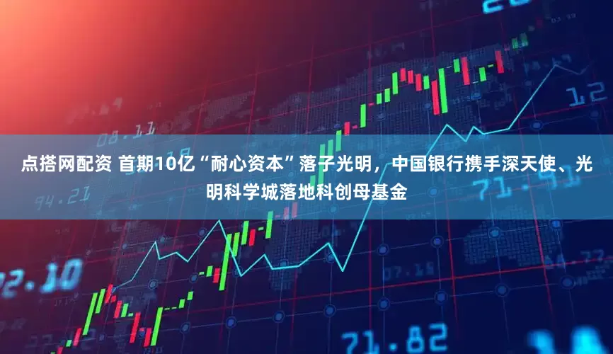 点搭网配资 首期10亿“耐心资本”落子光明，中国银行携手深天使、光明科学城落地科创母基金