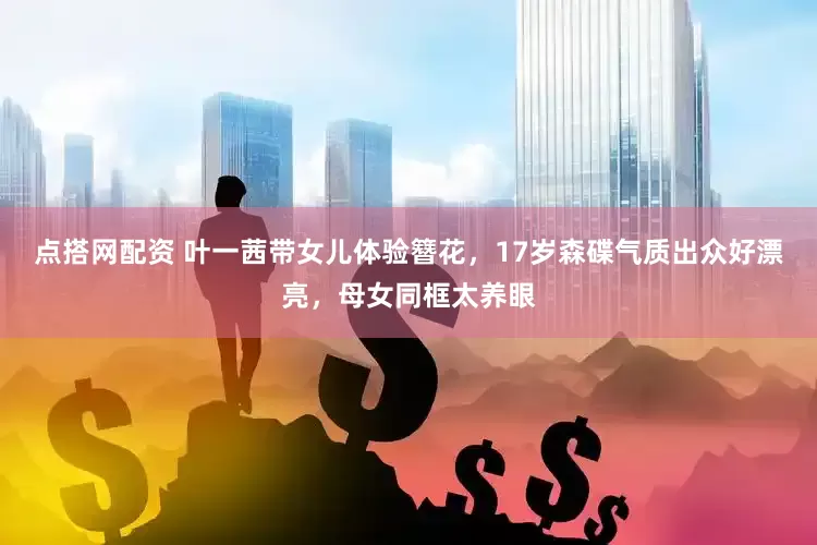 点搭网配资 叶一茜带女儿体验簪花，17岁森碟气质出众好漂亮，母女同框太养眼