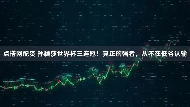 点搭网配资 孙颖莎世界杯三连冠！真正的强者，从不在低谷认输