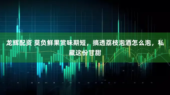 龙辉配资 莫负鲜果赏味期短，搞透荔枝泡酒怎么泡，私藏这份甘甜
